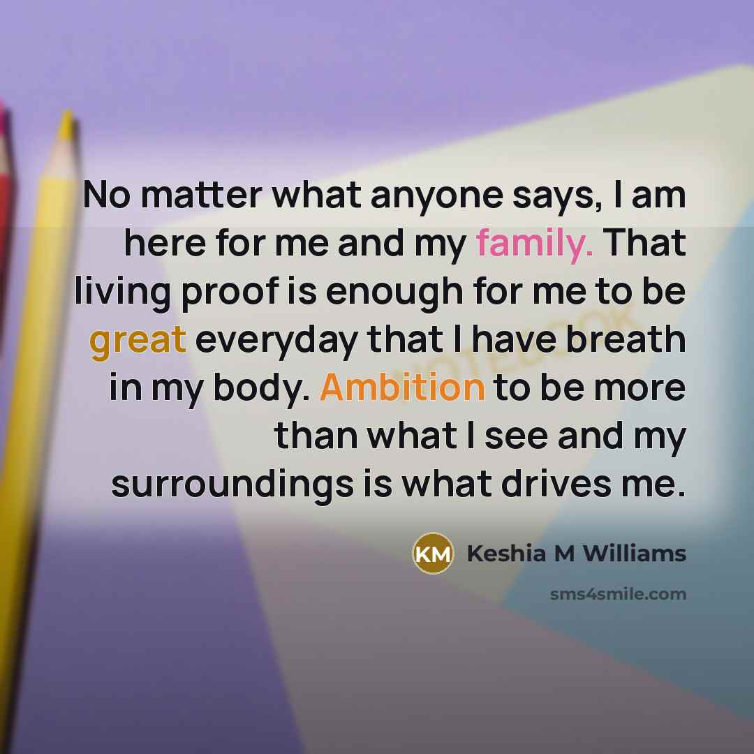 “No matter what anyone says, I am here for me and my family. That living proof is enough for me to be great everyday that I have breath in my body. Ambition to be more than what I see and my surroundings is what drives me.” quote by Keshia M Williams