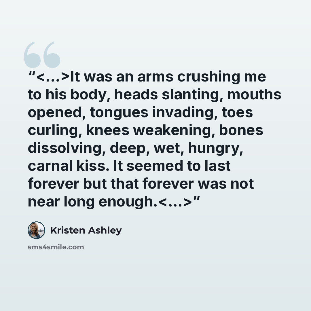 “It was an arms crushing me to his body, heads slanting, mouths opened, tongues invading, toes curling, knees weakening, bones dissolving, deep, wet, hungry, carnal kiss. It seemed to last forever but that forever was not near long enough.” quote by Kristen Ashley