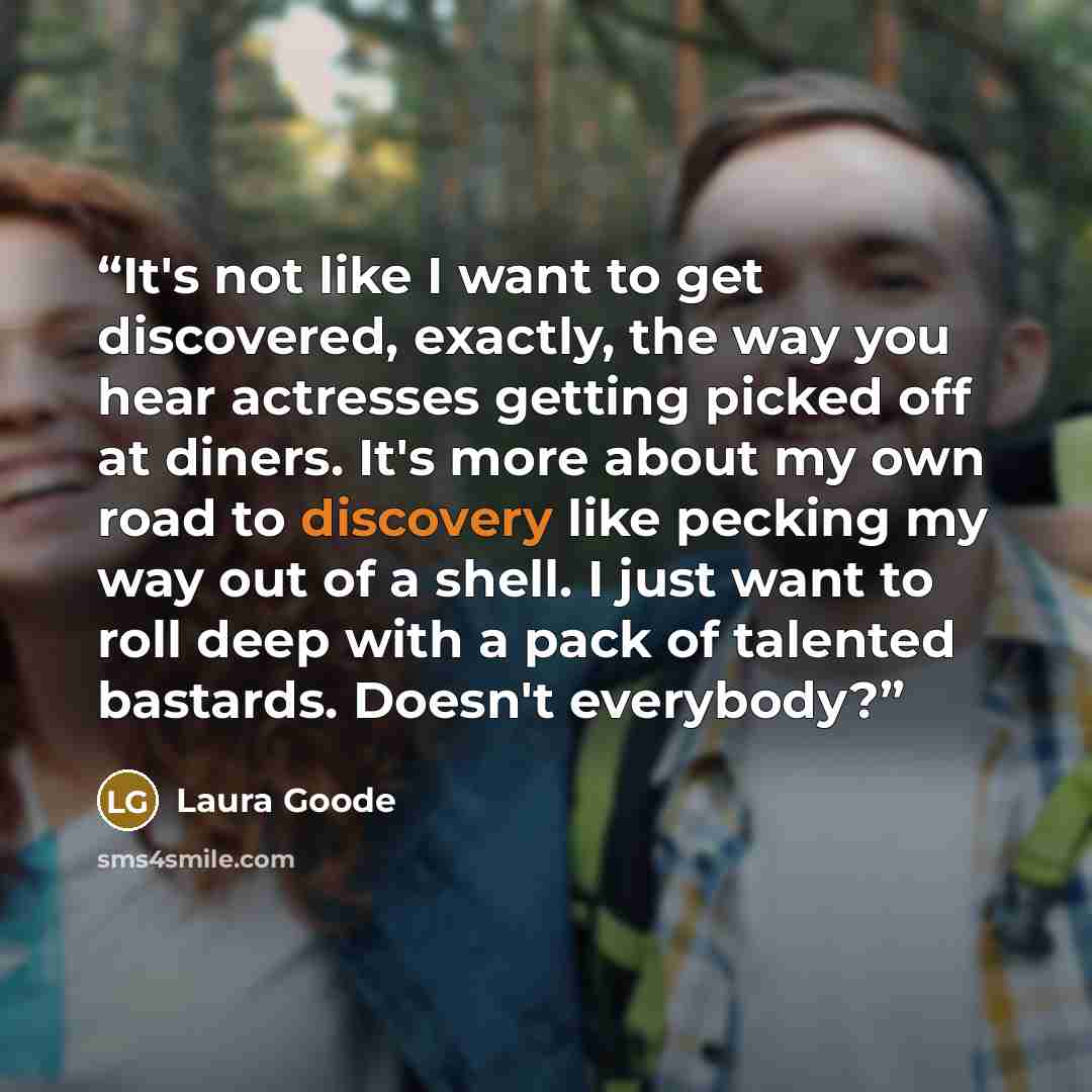 “It's not like I want to get discovered, exactly, the way you hear actresses getting picked off at diners. It's more about my own road to discovery like pecking my way out of a shell. I just want to roll deep with a pack of talented bastards. Doesn't everybody?” quote by Laura Goode
