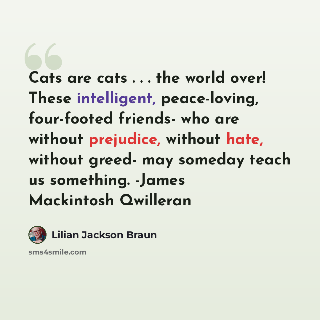 “Cats are cats . . . the world over! These intelligent, peace-loving, four-footed friends- who are without prejudice, without hate, without greed- may someday teach us something. -James Mackintosh Qwilleran” quote by Lilian Jackson Braun