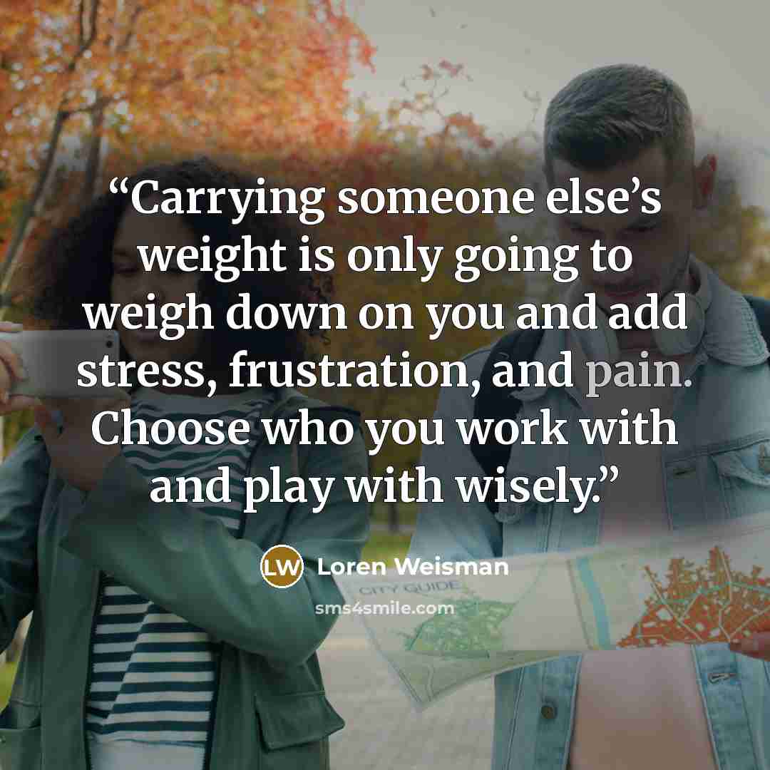 “Carrying someone else’s weight is only going to weigh down on you and add stress, frustration, and pain. Choose who you work with and play with wisely.” quote by Loren Weisman