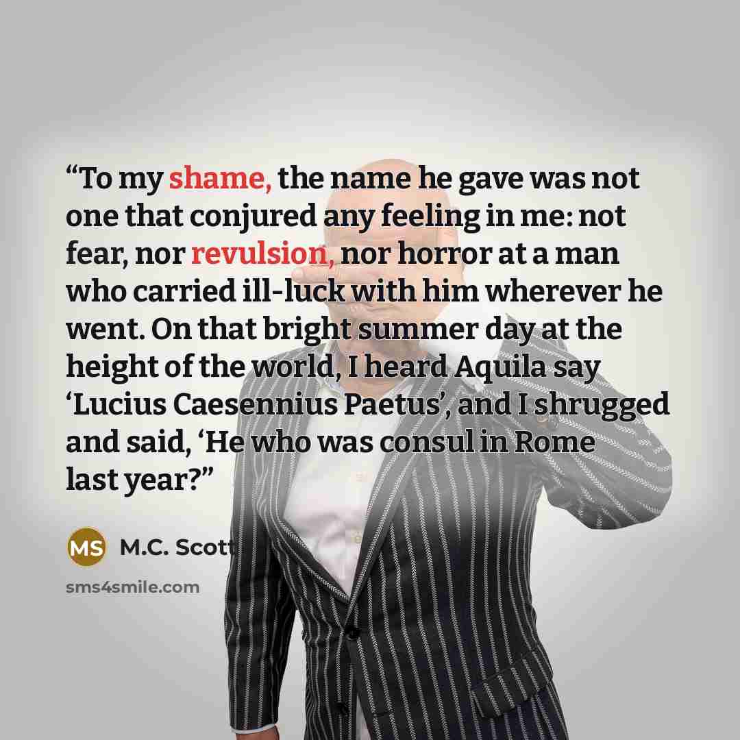 “To my shame, the name he gave was not one that conjured any feeling in me: not fear, nor revulsion, nor horror at a man who carried ill-luck with him wherever he went. On that bright summer day at the height of the world, I heard Aquila say ‘Lucius Caesennius Paetus’, and I shrugged and said, ‘He…” quote by M.C. Scott