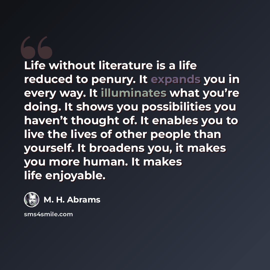 “Life without literature is a life reduced to penury. It expands you in every way. It illuminates what you’re doing. It shows you possibilities you haven’t thought of. It enables you to live the lives of other people than yourself. It broadens you, it makes you more human. It makes life enjoyable.” quote by M. H. Abrams