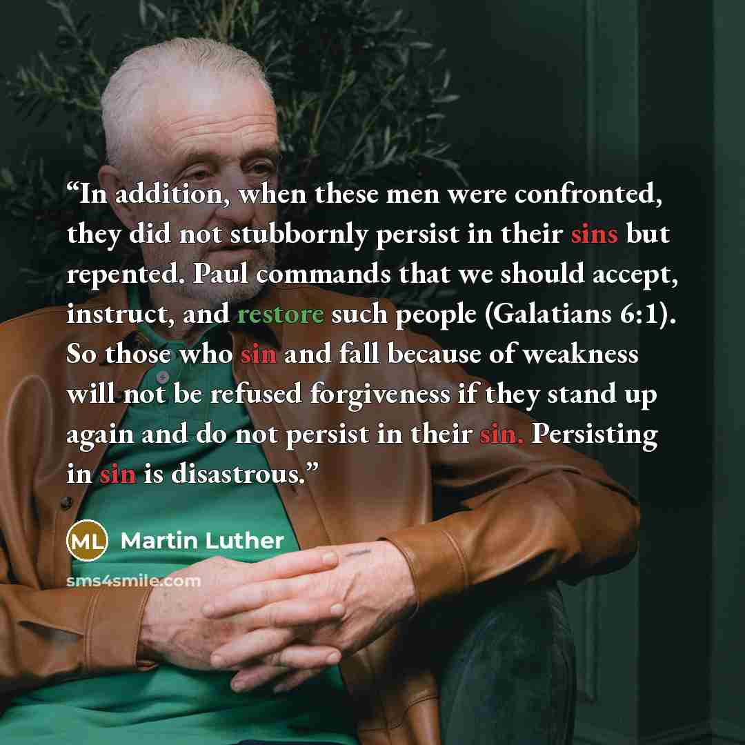 “In addition, when these men were confronted, they did not stubbornly persist in their sins but repented. Paul commands that we should accept, instruct, and restore such people (Galatians 6:1). So those who sin and fall because of weakness will not be refused forgiveness if they stand up again and…” quote by Martin Luther