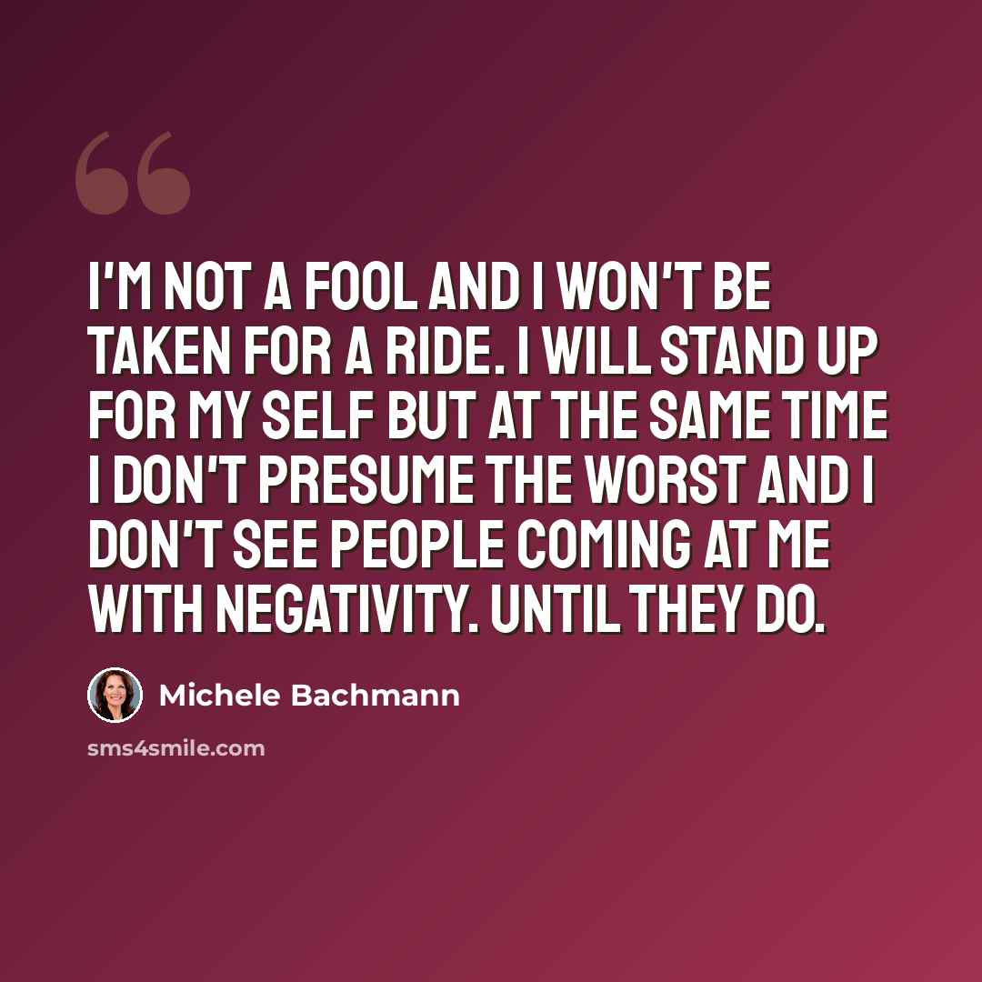 “I'm not a fool and I won't be taken for a ride. I will stand up for my self but at the same time I don't presume the worst and I don't see people coming at me with negativity. Until they do.” quote by Michele Bachmann