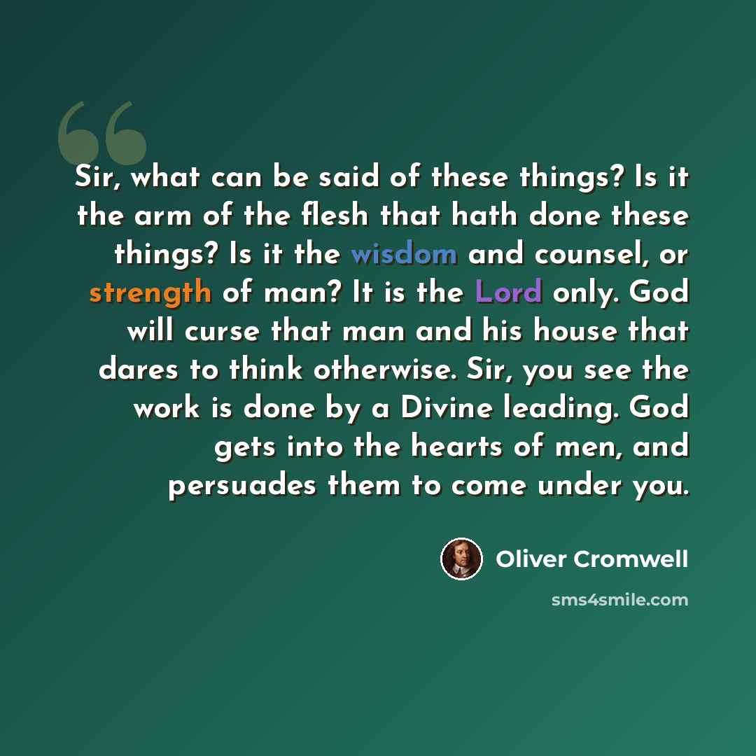 “Sir, what can be said of these things? Is it the arm of the flesh that hath done these things? Is it the wisdom and counsel, or strength of man? It is the Lord only. God will curse that man and his house that dares to think otherwise. Sir, you see the work is done by a Divine leading. God gets…” quote by Oliver Cromwell