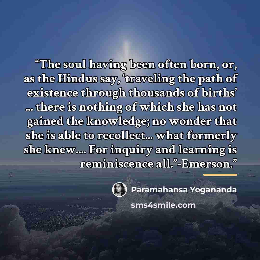 “The soul having been often born, or, as the Hindus say, ‘traveling the path of existence through thousands of births’ ... there is nothing of which she has not gained the knowledge; no wonder that she is able to recollect... what formerly she knew… For inquiry and learning is reminiscence…” quote by Paramahansa Yogananda