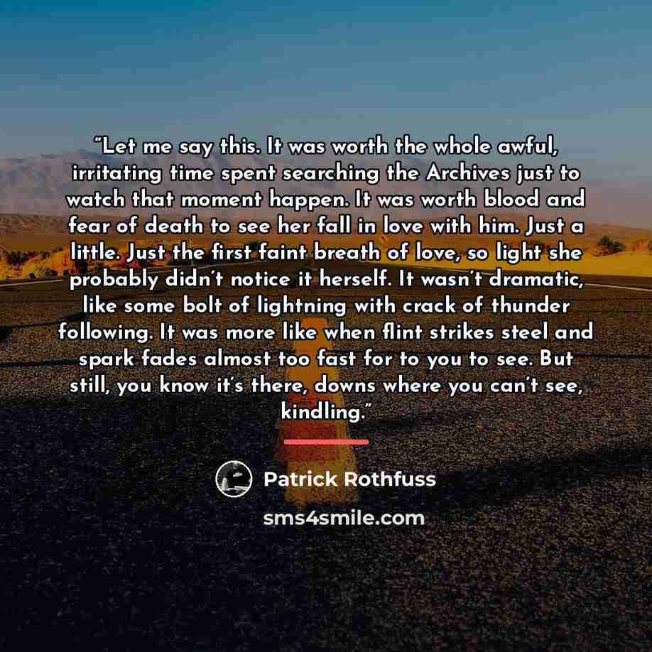 “Let me say this. It was worth the whole awful, irritating time spent searching the Archives just to watch that moment happen. It was worth blood and fear of death to see her fall in love with him. Just a little. Just the first faint breath of love, so light she probably didn’t notice it herself…” quote by Patrick Rothfuss