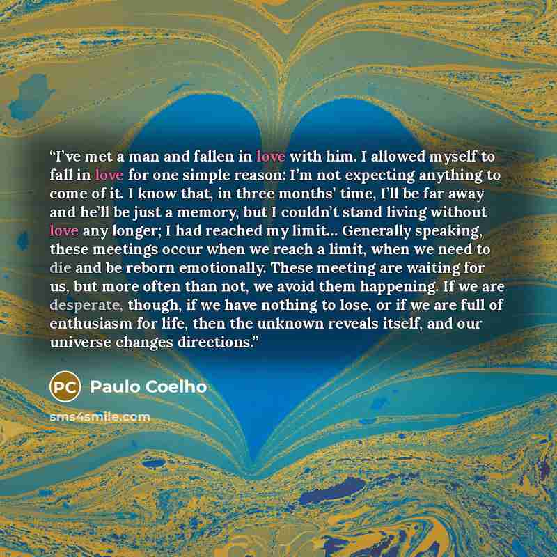 “I’ve met a man and fallen in love with him. I allowed myself to fall in love for one simple reason: I’m not expecting anything to come of it. I know that, in three months’ time, I’ll be far away and he’ll be just a memory, but I couldn’t stand living without love any longer; I had reached my…” quote by Paulo Coelho