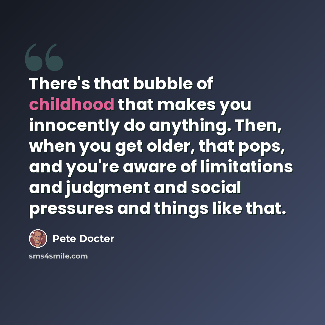“There's that bubble of childhood that makes you innocently do anything. Then, when you get older, that pops, and you're aware of limitations and judgment and social pressures and things like that.” quote by Pete Docter