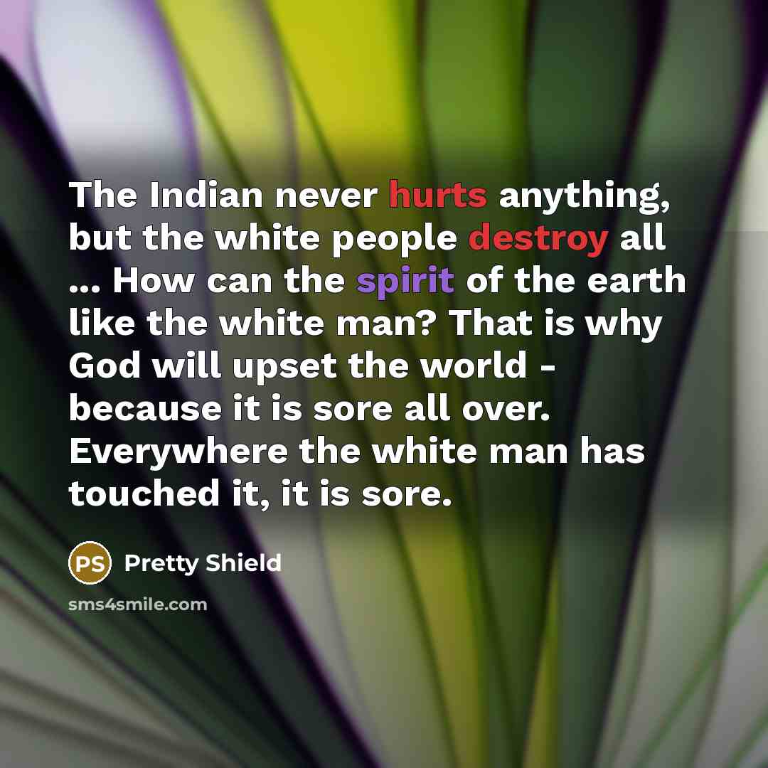 “The Indian never hurts anything, but the white people destroy all ... How can the spirit of the earth like the white man? That is why God will upset the world - because it is sore all over. Everywhere the white man has touched it, it is sore.” quote by Pretty Shield
