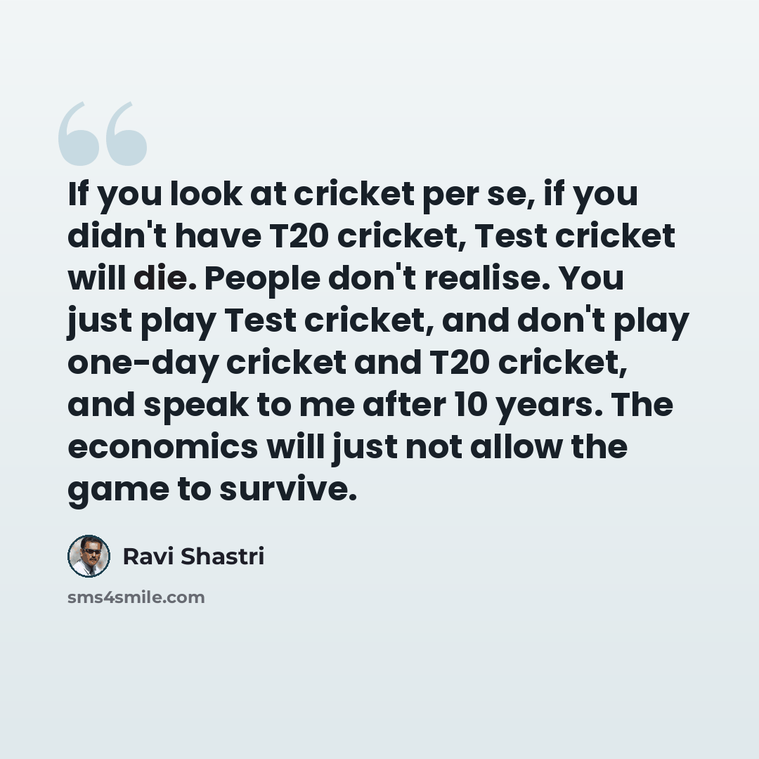 “If you look at cricket per se, if you didn't have T20 cricket, Test cricket will die. People don't realise. You just play Test cricket, and don't play one-day cricket and T20 cricket, and speak to me after 10 years. The economics will just not allow the game to survive.” quote by Ravi Shastri