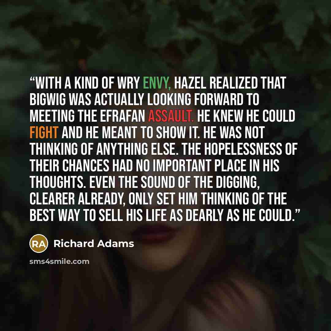 “With a kind of wry envy, Hazel realized that Bigwig was actually looking forward to meeting the Efrafan assault. He knew he could fight and he meant to show it. He was not thinking of anything else. The hopelessness of their chances had no important place in his thoughts. Even the sound of the…” quote by Richard Adams