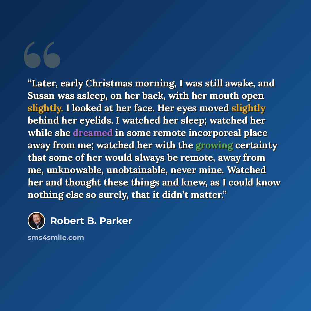 “Later, early Christmas morning, I was still awake, and Susan was asleep, on her back, with her mouth open slightly. I looked at her face. Her eyes moved slightly behind her eyelids. I watched her sleep; watched her while she dreamed in some remote incorporeal place away from me; watched her with…” quote by Robert B. Parker