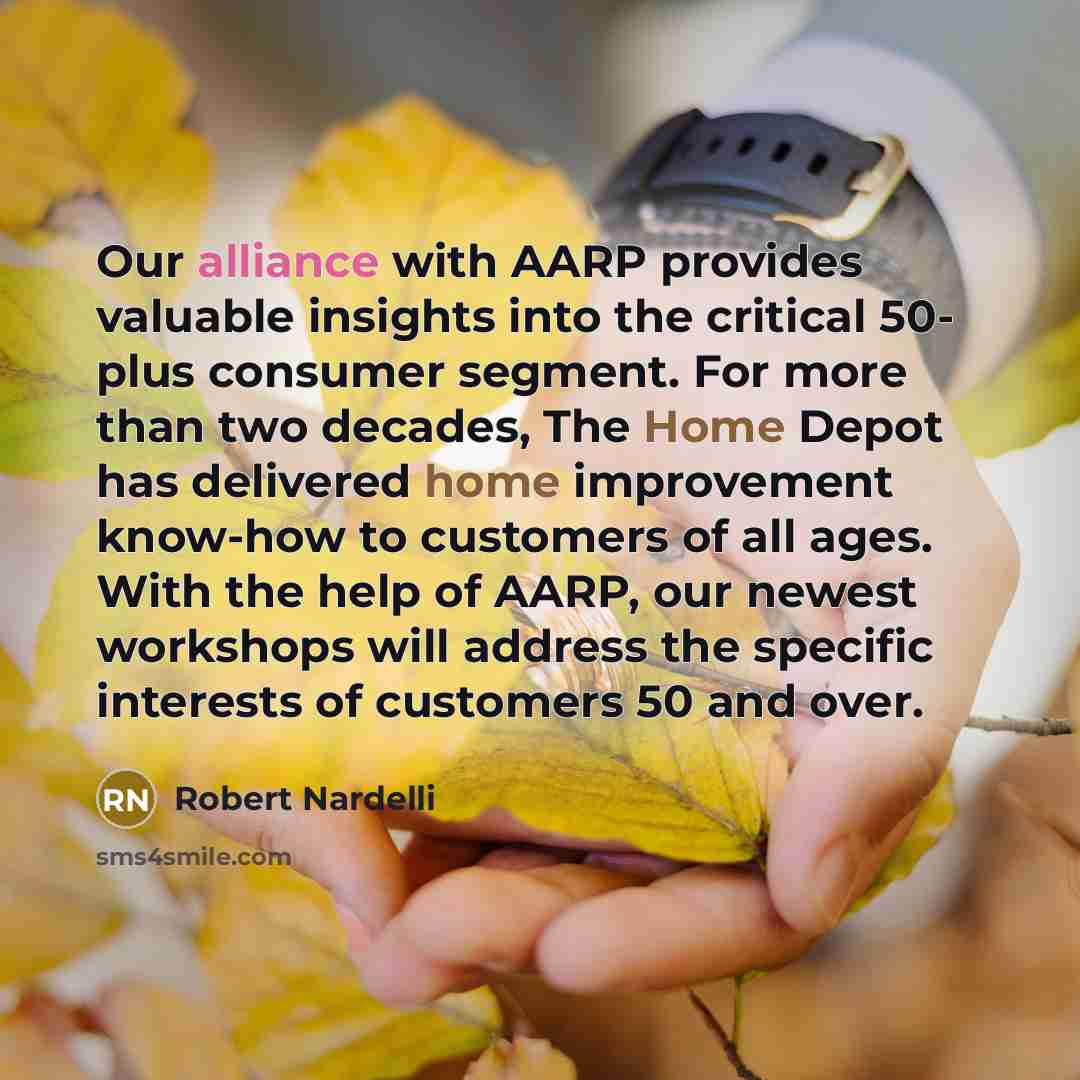 “Our alliance with AARP provides valuable insights into the critical 50- plus consumer segment. For more than two decades, The Home Depot has delivered home improvement know-how to customers of all ages. With the help of AARP, our newest workshops will address the specific interests of customers 50…” quote by Robert Nardelli