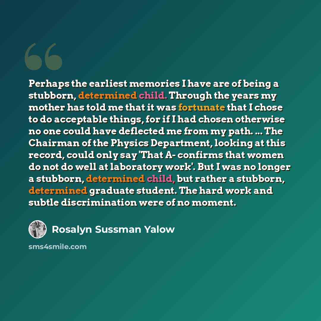 “Perhaps the earliest memories I have are of being a stubborn, determined child. Through the years my mother has told me that it was fortunate that I chose to do acceptable things, for if I had chosen otherwise no one could have deflected me from my path. ... The Chairman of the Physics Department…” quote by Rosalyn Sussman Yalow