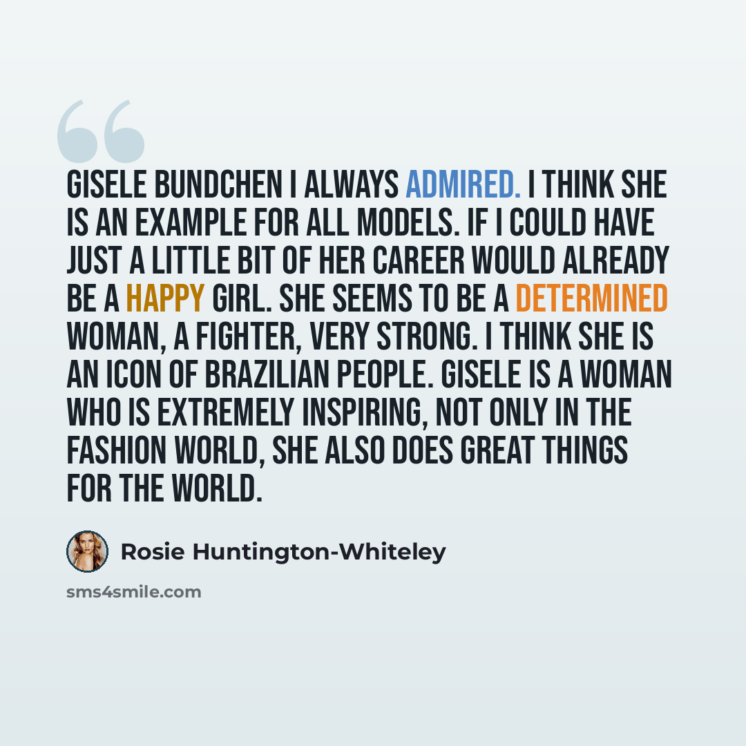 “Gisele Bundchen I always admired. I think she is an example for all models. If I could have just a little bit of her career would already be a happy girl. She seems to be a determined woman, a fighter, very strong. I think she is an icon of Brazilian people. Gisele is a woman who is extremely…” quote by Rosie Huntington-Whiteley