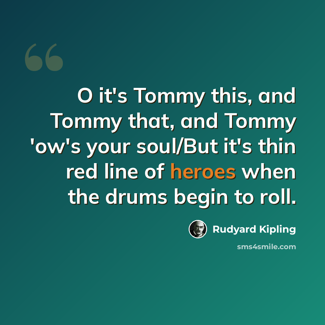 “O it's Tommy this, and Tommy that, and Tommy 'ow's your soul/But it's thin red line of heroes when the drums begin to roll.” quote by Rudyard Kipling