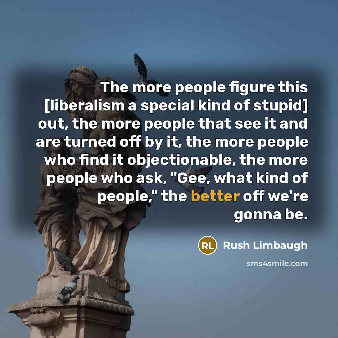 “The more people figure this [liberalism a special kind of stupid] out, the more people that see it and are turned off by it, the more people who find it objectionable, the more people who ask, "Gee, what kind of people," the better off we're gonna be.” quote by Rush Limbaugh