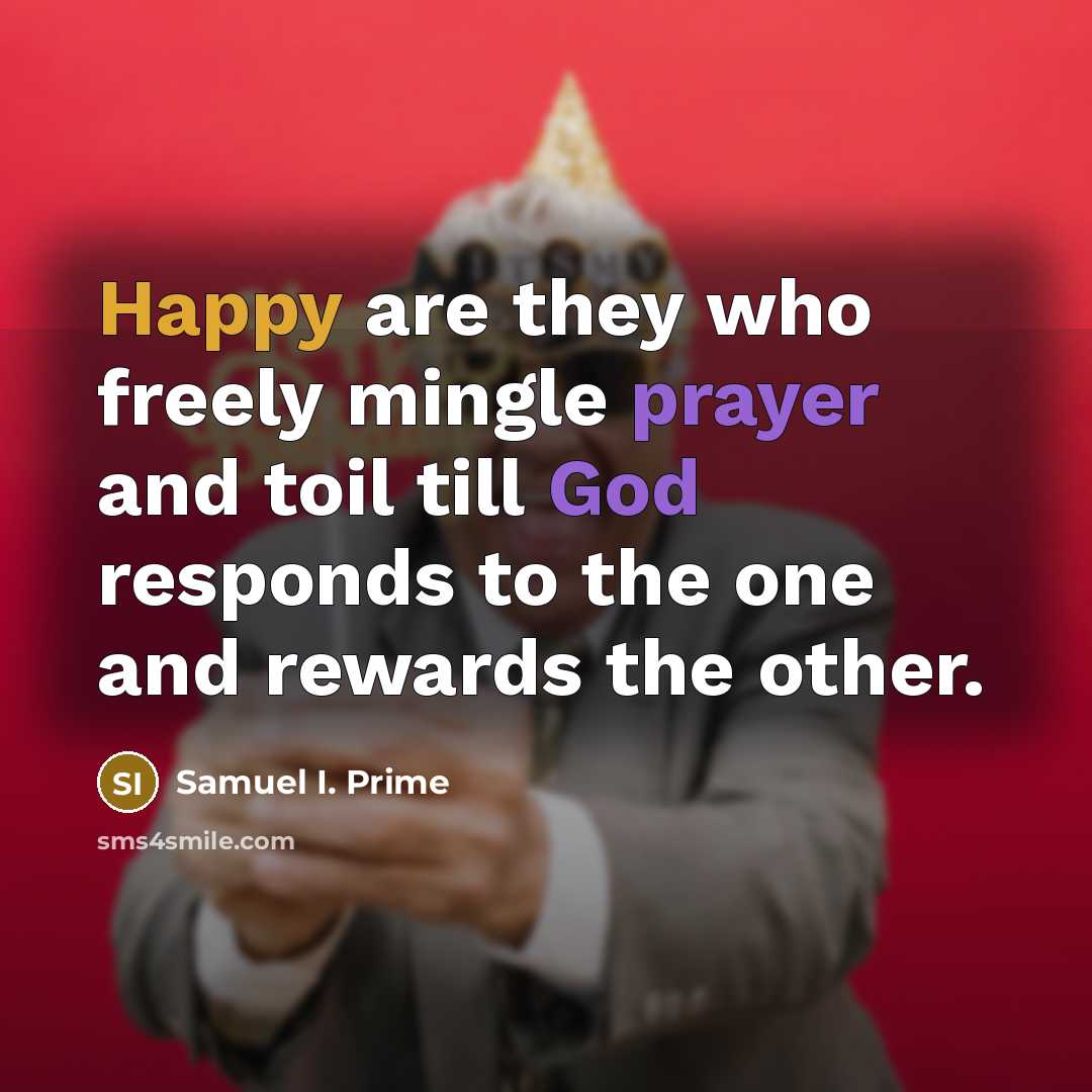 “Happy are they who freely mingle prayer and toil till God responds to the one and rewards the other.” quote by Samuel I. Prime