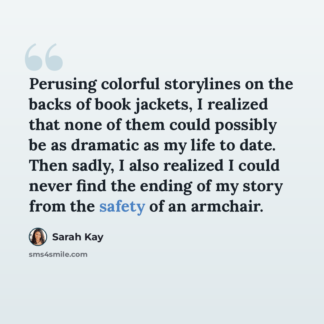 “Perusing colorful storylines on the backs of book jackets, I realized that none of them could possibly be as dramatic as my life to date. Then sadly, I also realized I could never find the ending of my story from the safety of an armchair.” quote by Sarah Kay