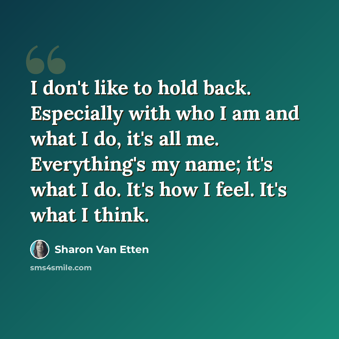 “I don't like to hold back. Especially with who I am and what I do, it's all me. Everything's my name; it's what I do. It's how I feel. It's what I think.” quote by Sharon Van Etten