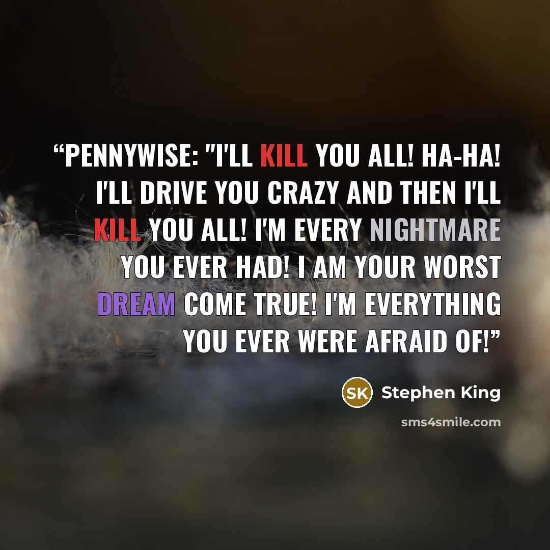 “Pennywise: "I'll kill you all! Ha-ha! I'll drive you crazy and then I'll kill you all! I'm every nightmare you ever had! I am your worst dream come true! I'm everything you ever were afraid of!” quote by Stephen King