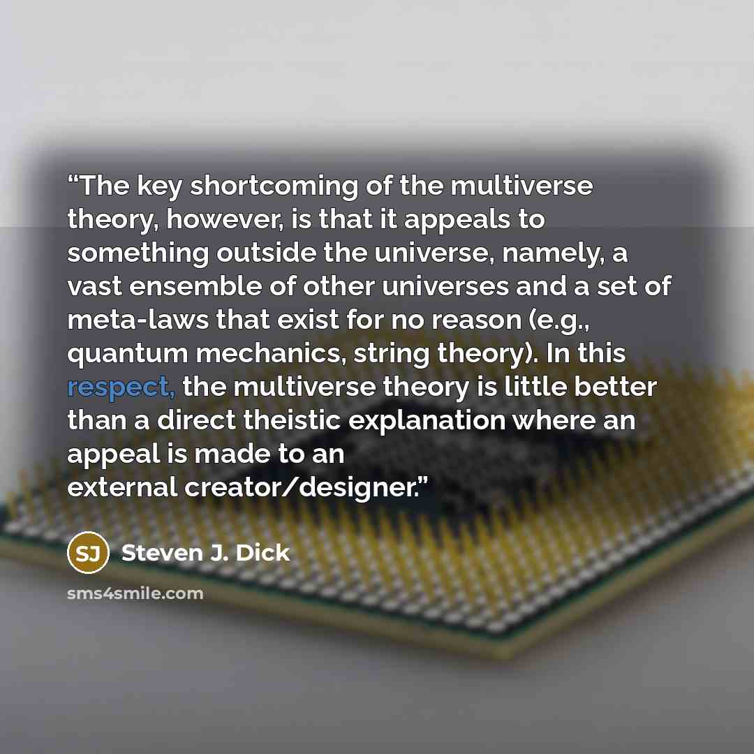 “The key shortcoming of the multiverse theory, however, is that it appeals to something outside the universe, namely, a vast ensemble of other universes and a set of meta-laws that exist for no reason (e.g., quantum mechanics, string theory). In this respect, the multiverse theory is little better…” quote by Steven J. Dick