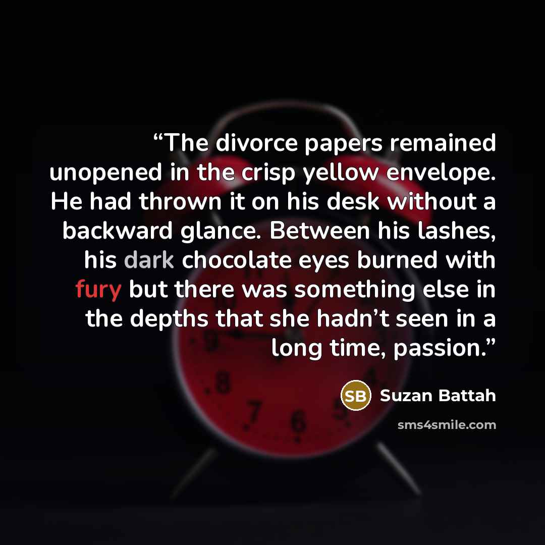 “The divorce papers remained unopened in the crisp yellow envelope. He had thrown it on his desk without a backward glance. Between his lashes, his dark chocolate eyes burned with fury but there was something else in the depths that she hadn’t seen in a long time, passion.” quote by Suzan Battah