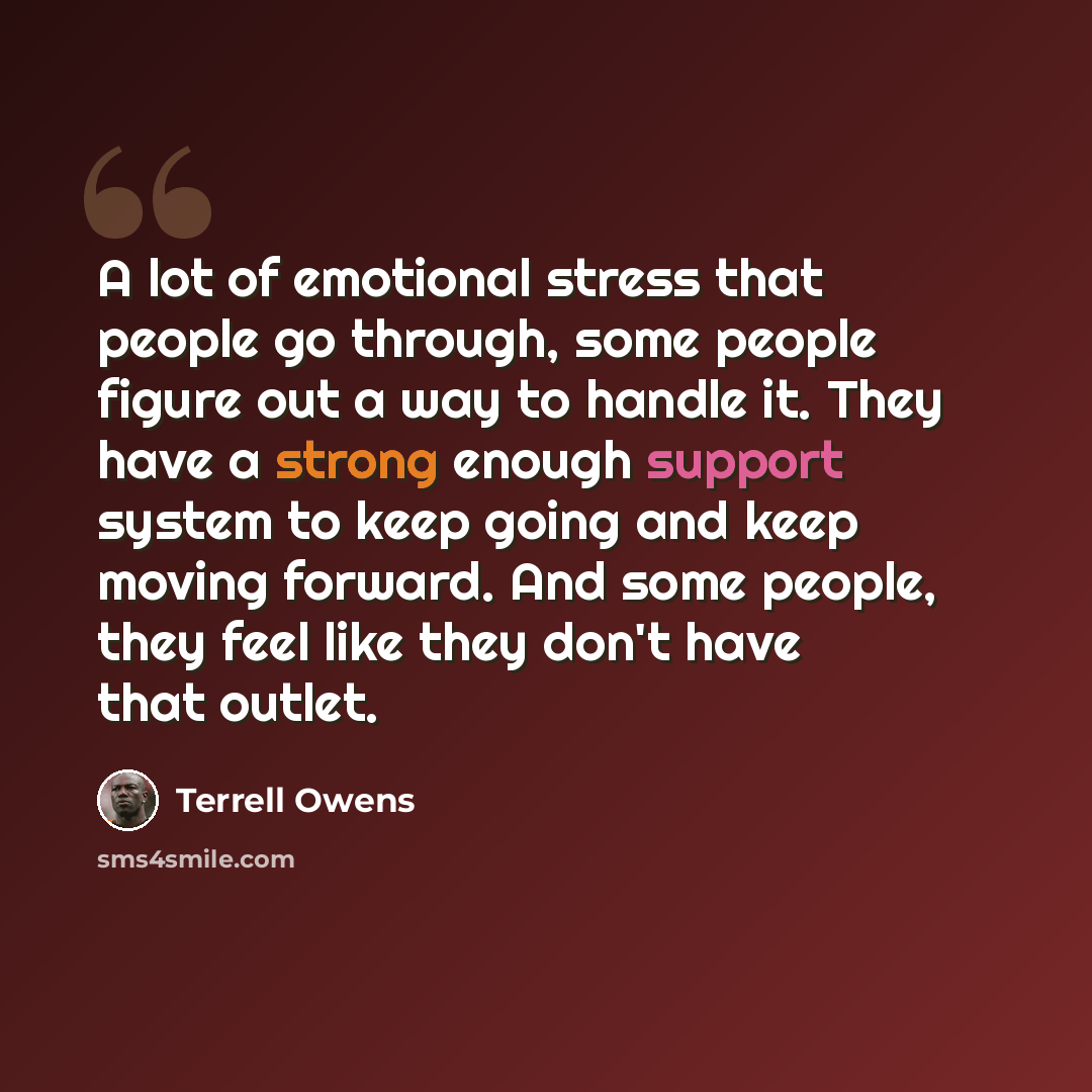 “A lot of emotional stress that people go through, some people figure out a way to handle it. They have a strong enough support system to keep going and keep moving forward. And some people, they feel like they don't have that outlet.” quote by Terrell Owens