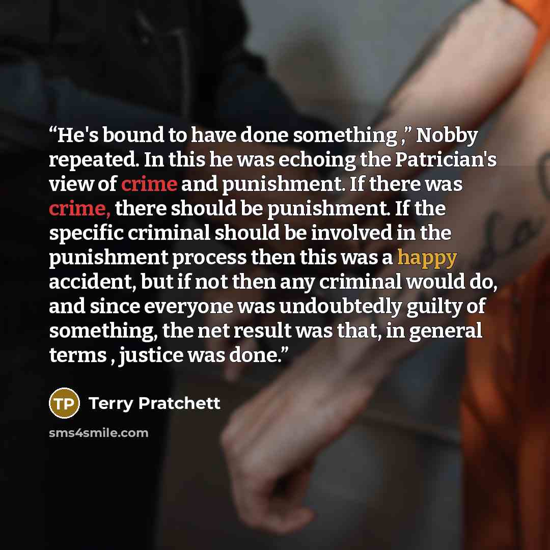 “He's bound to have done something ,” Nobby repeated. In this he was echoing the Patrician's view of crime and punishment. If there was crime, there should be punishment. If the specific criminal should be involved in the punishment process then this was a happy accident, but if not then any…” quote by Terry Pratchett