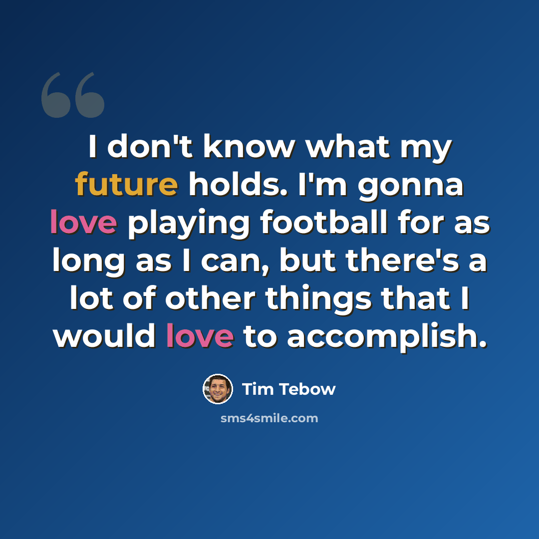 “I don't know what my future holds. I'm gonna love playing football for as long as I can, but there's a lot of other things that I would love to accomplish.” quote by Tim Tebow