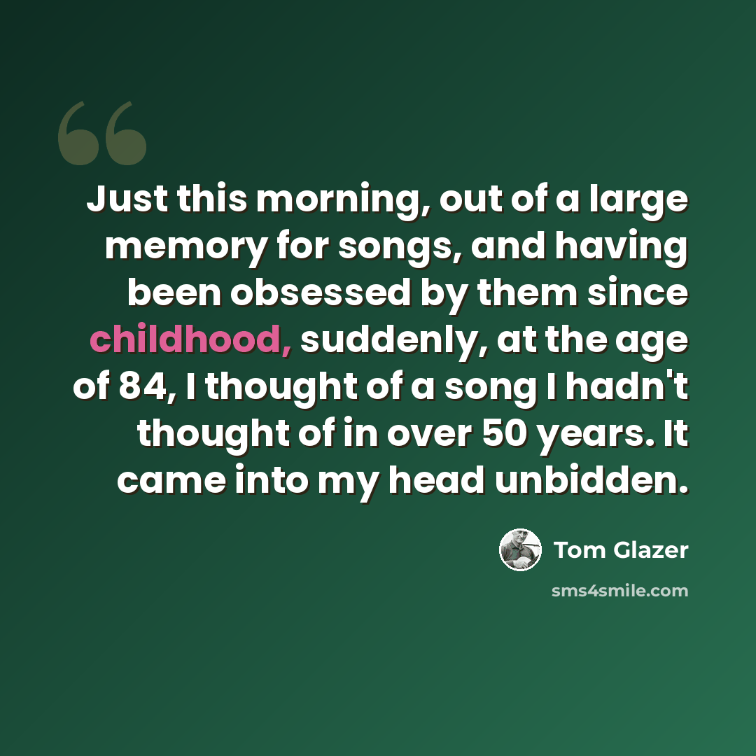 “Just this morning, out of a large memory for songs, and having been obsessed by them since childhood, suddenly, at the age of 84, I thought of a song I hadn't thought of in over 50 years. It came into my head unbidden.” quote by Tom Glazer