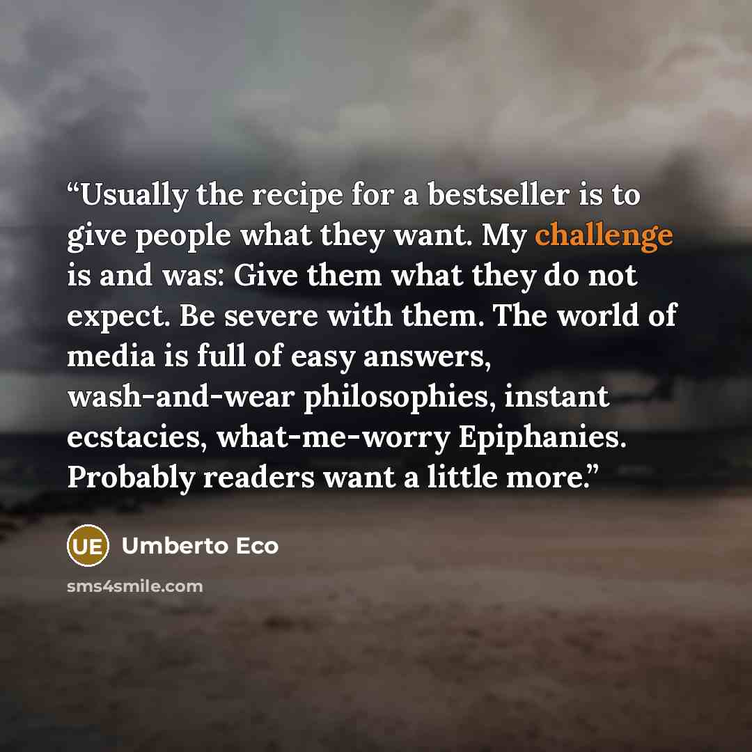 “Usually the recipe for a bestseller is to give people what they want. My challenge is and was: Give them what they do not expect. Be severe with them. The world of media is full of easy answers, wash-and-wear philosophies, instant ecstacies, what-me-worry Epiphanies. Probably readers want a little…” quote by Umberto Eco