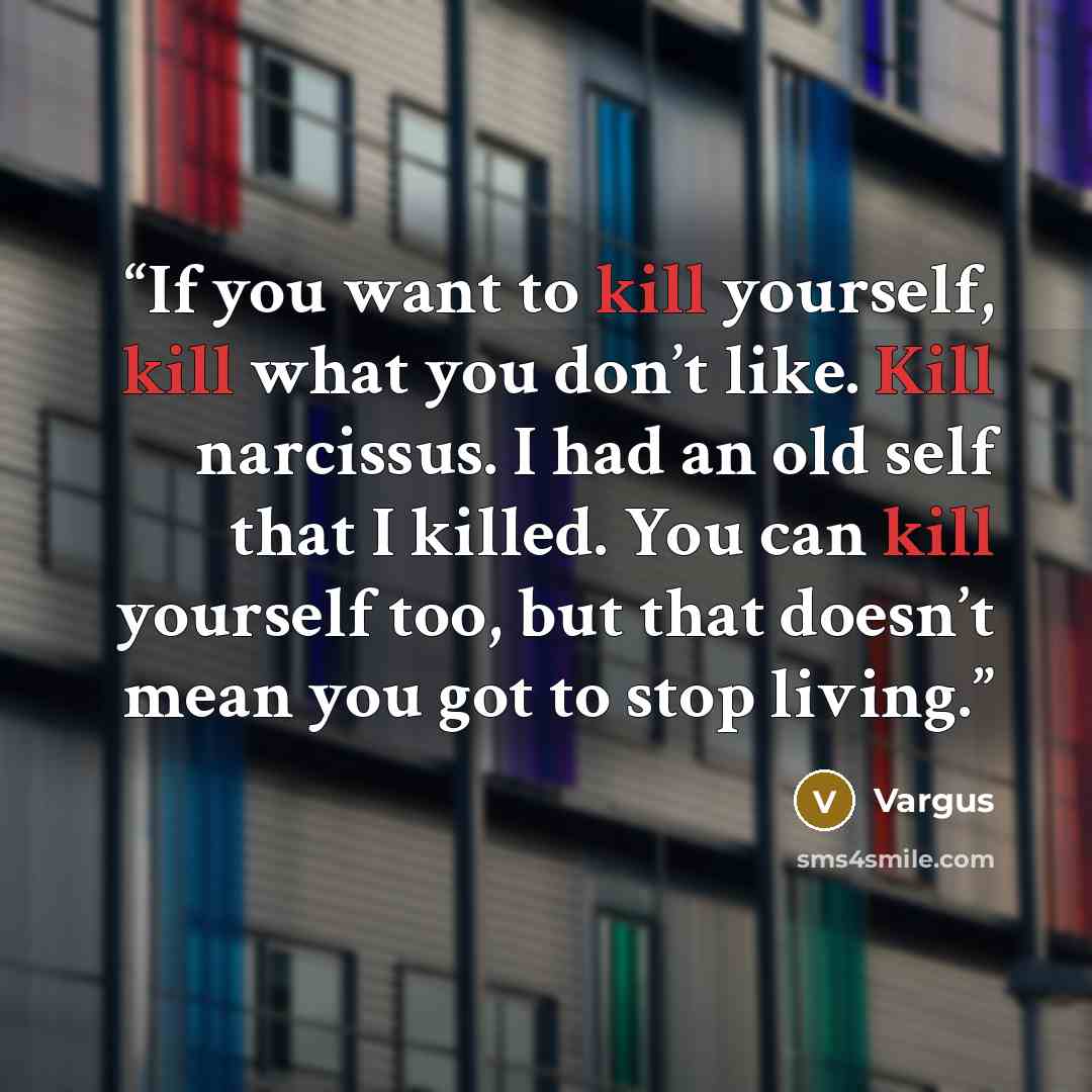 “If you want to kill yourself, kill what you don’t like. Kill narcissus. I had an old self that I killed. You can kill yourself too, but that doesn’t mean you got to stop living.” quote by Vargus