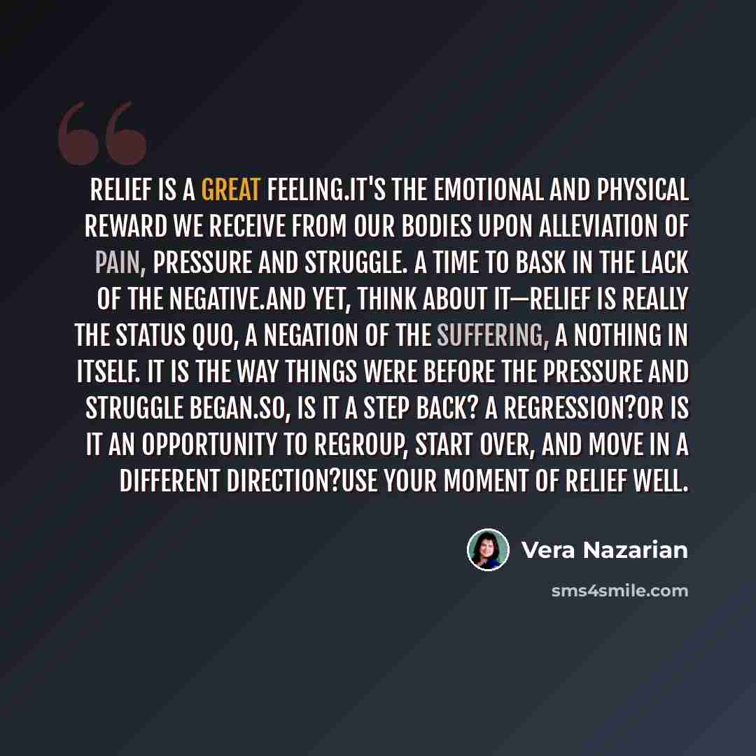 “Relief is a great feeling.It's the emotional and physical reward we receive from our bodies upon alleviation of pain, pressure and struggle. A time to bask in the lack of the negative.And yet, think about it—relief is really the status quo, a negation of the suffering, a nothing in itself. It is…” quote by Vera Nazarian