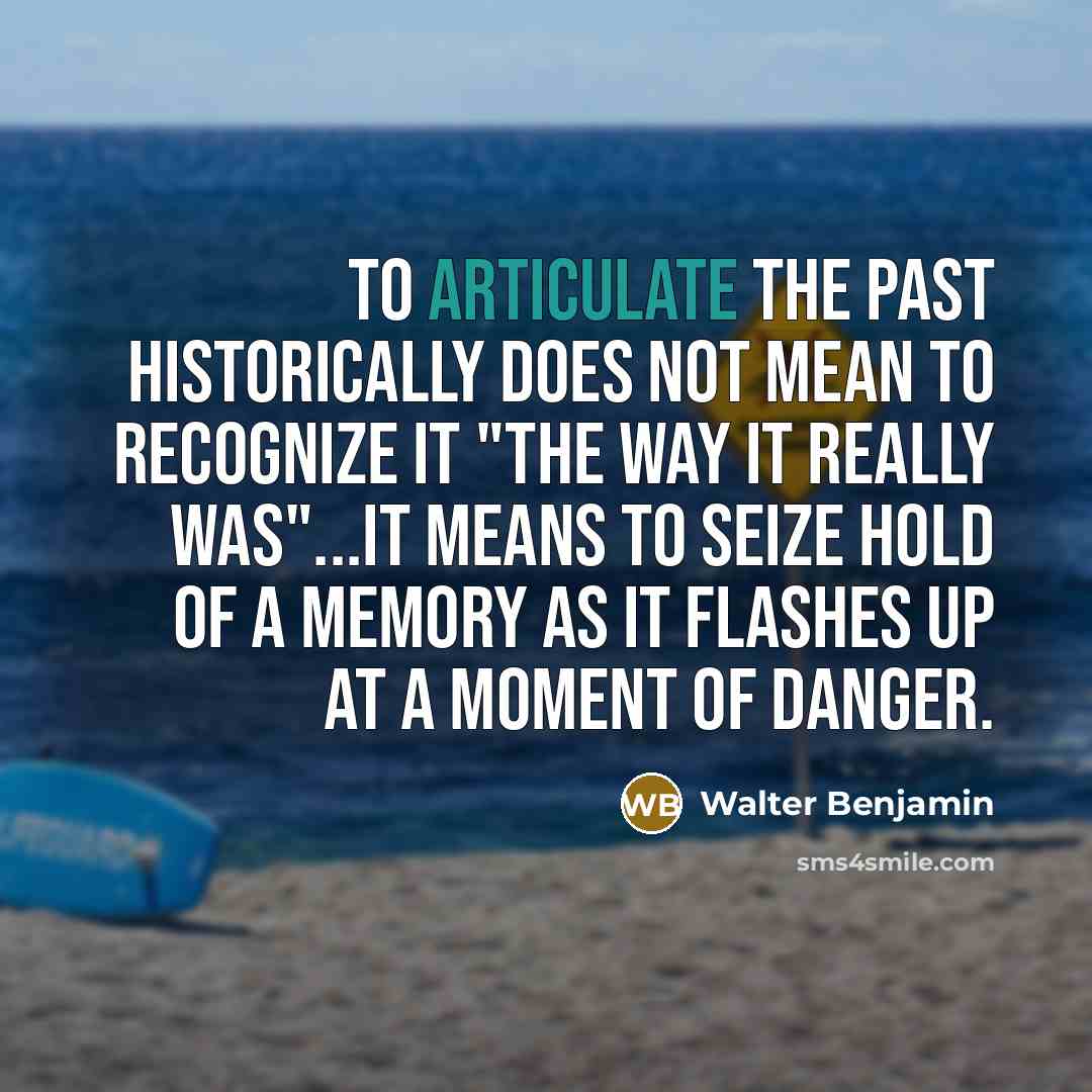 “To articulate the past historically does not mean to recognize it "the way it really was"...It means to seize hold of a memory as it flashes up at a moment of danger.” quote by Walter Benjamin
