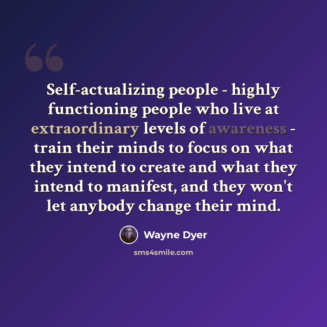 “Self-actualizing people - highly functioning people who live at extraordinary levels of awareness - train their minds to focus on what they intend to create and what they intend to manifest, and they won't let anybody change their mind.” quote by Wayne Dyer