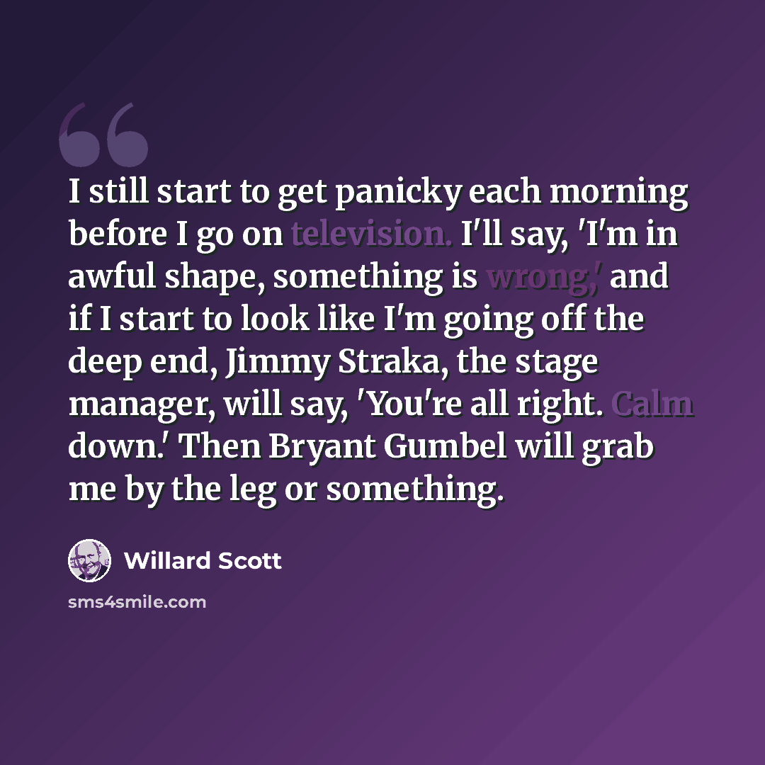 “I still start to get panicky each morning before I go on television. I'll say, 'I'm in awful shape, something is wrong,' and if I start to look like I'm going off the deep end, Jimmy Straka, the stage manager, will say, 'You're all right. Calm down.' Then Bryant Gumbel will grab me by the leg or…” quote by Willard Scott