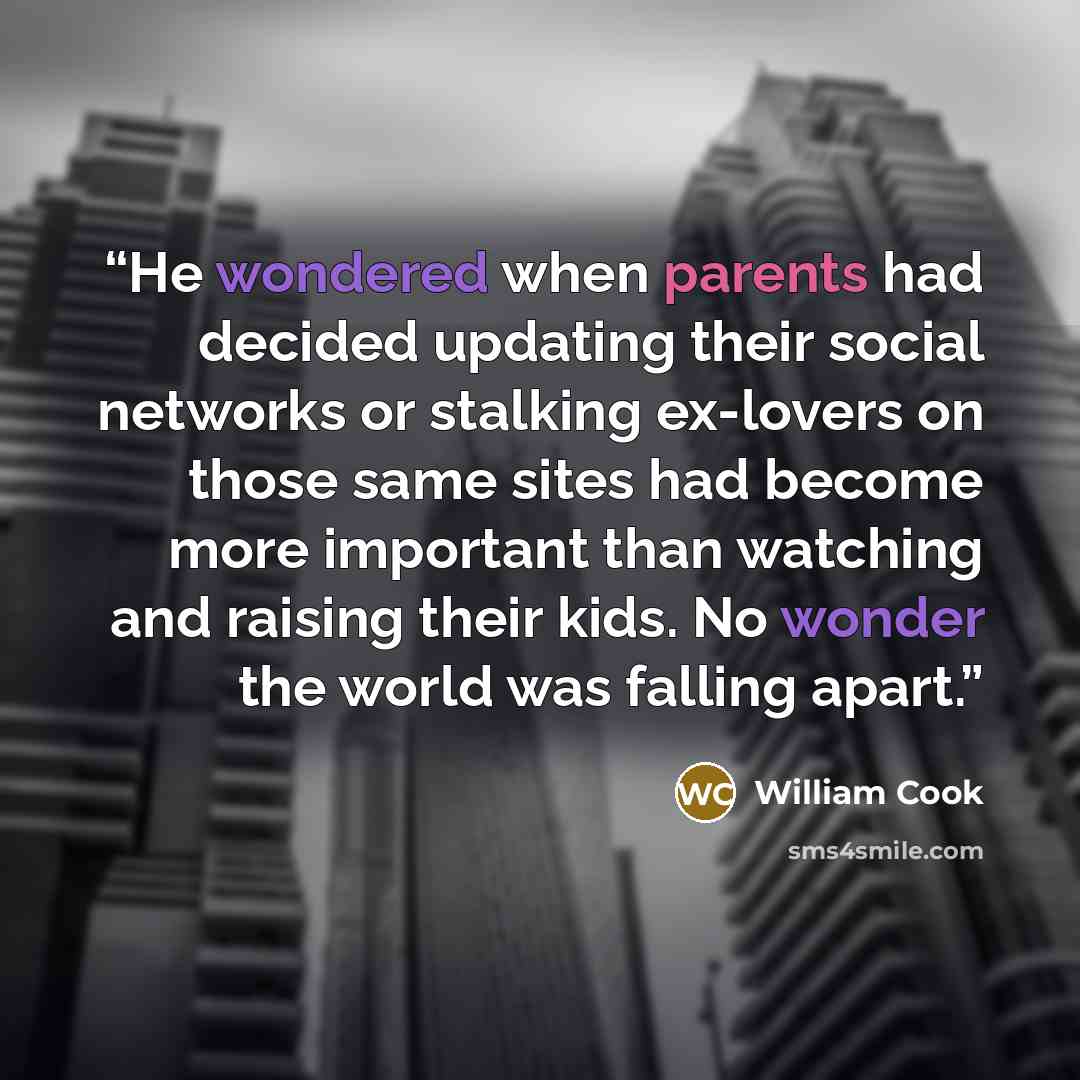 “He wondered when parents had decided updating their social networks or stalking ex-lovers on those same sites had become more important than watching and raising their kids. No wonder the world was falling apart.” quote by William Cook