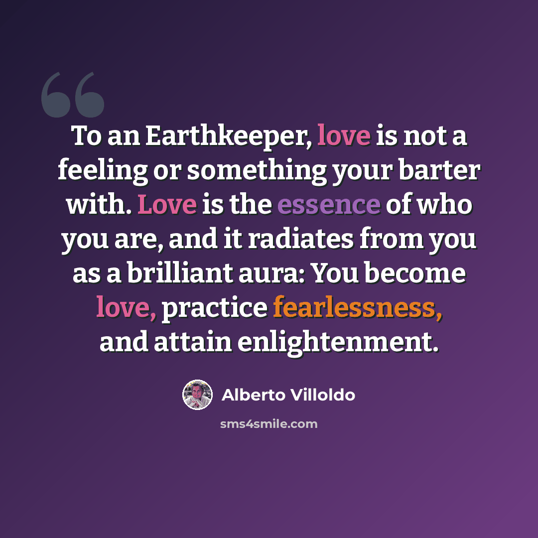 “To an Earthkeeper, love is not a feeling or something your barter with. Love is the essence of who you are, and it radiates from you as a brilliant aura: You become love, practice fearlessness, and attain enlightenment.” quote by Alberto Villoldo