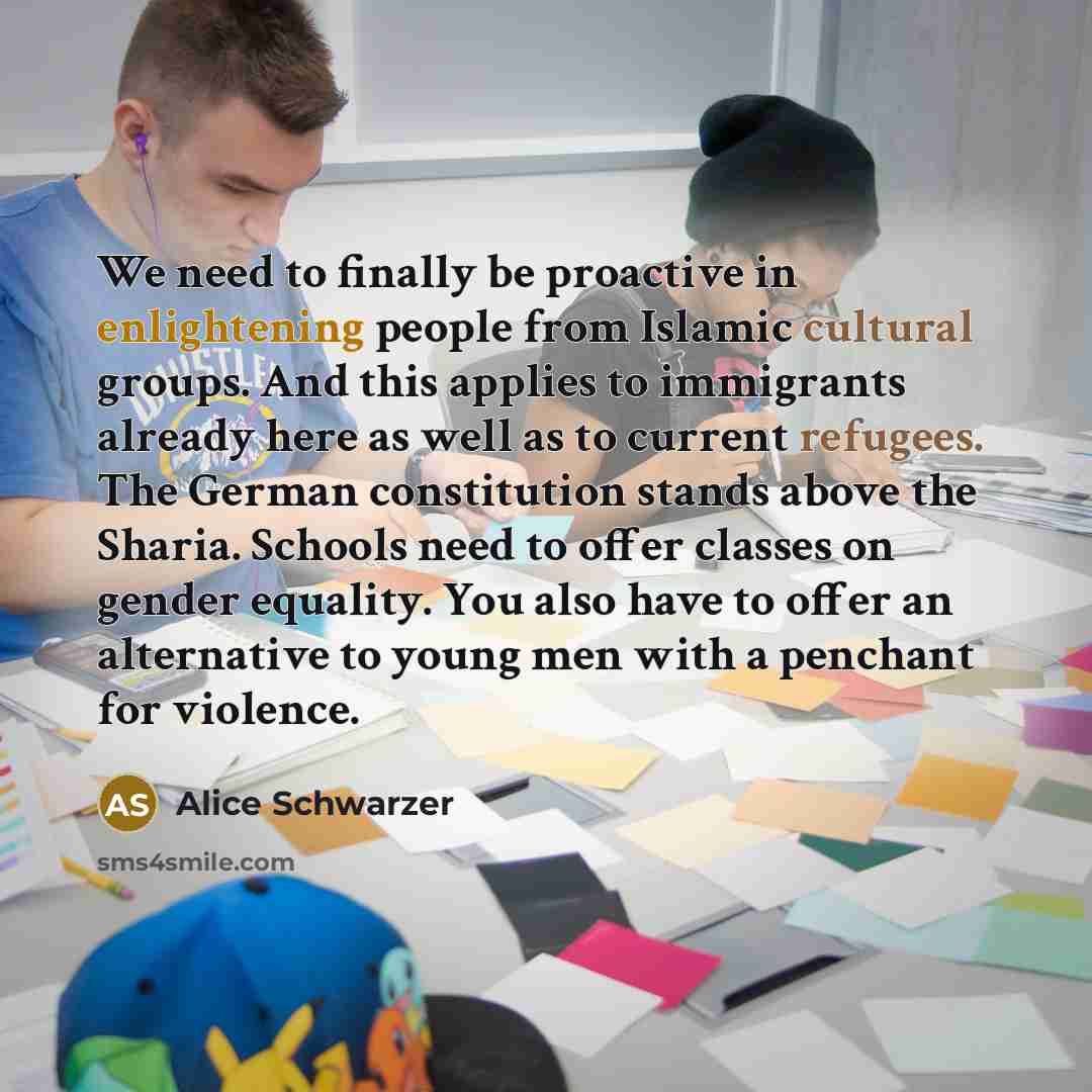“We need to finally be proactive in enlightening people from Islamic cultural groups. And this applies to immigrants already here as well as to current refugees. The German constitution stands above the Sharia. Schools need to offer classes on gender equality. You also have to offer an alternative…” quote by Alice Schwarzer