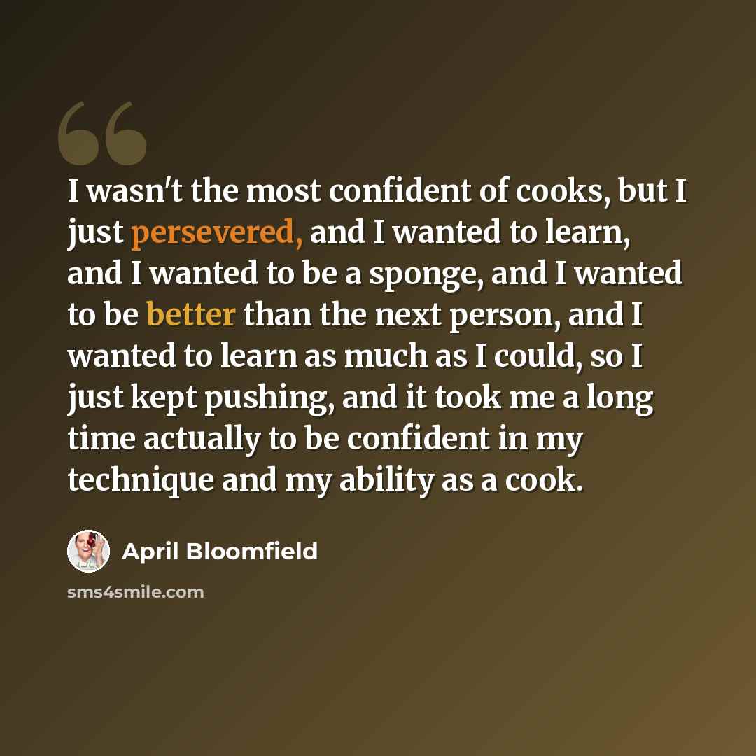 “I wasn't the most confident of cooks, but I just persevered, and I wanted to learn, and I wanted to be a sponge, and I wanted to be better than the next person, and I wanted to learn as much as I could, so I just kept pushing, and it took me a long time actually to be confident in my technique and…” quote by April Bloomfield