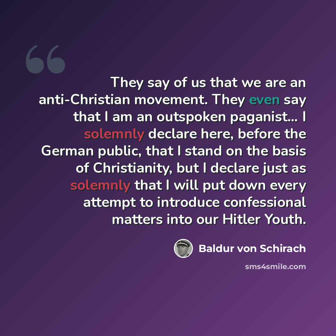 “They say of us that we are an anti-Christian movement. They even say that I am an outspoken paganist… I solemnly declare here, before the German public, that I stand on the basis of Christianity, but I declare just as solemnly that I will put down every attempt to introduce confessional matters…” quote by Baldur von Schirach
