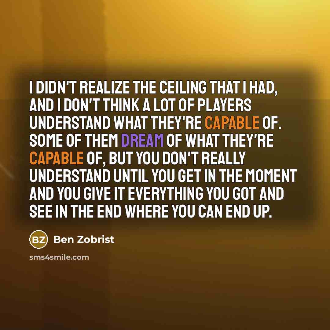 “I didn't realize the ceiling that I had, and I don't think a lot of players understand what they're capable of. Some of them dream of what they're capable of, but you don't really understand until you get in the moment and you give it everything you got and see in the end where you can end up.” quote by Ben Zobrist