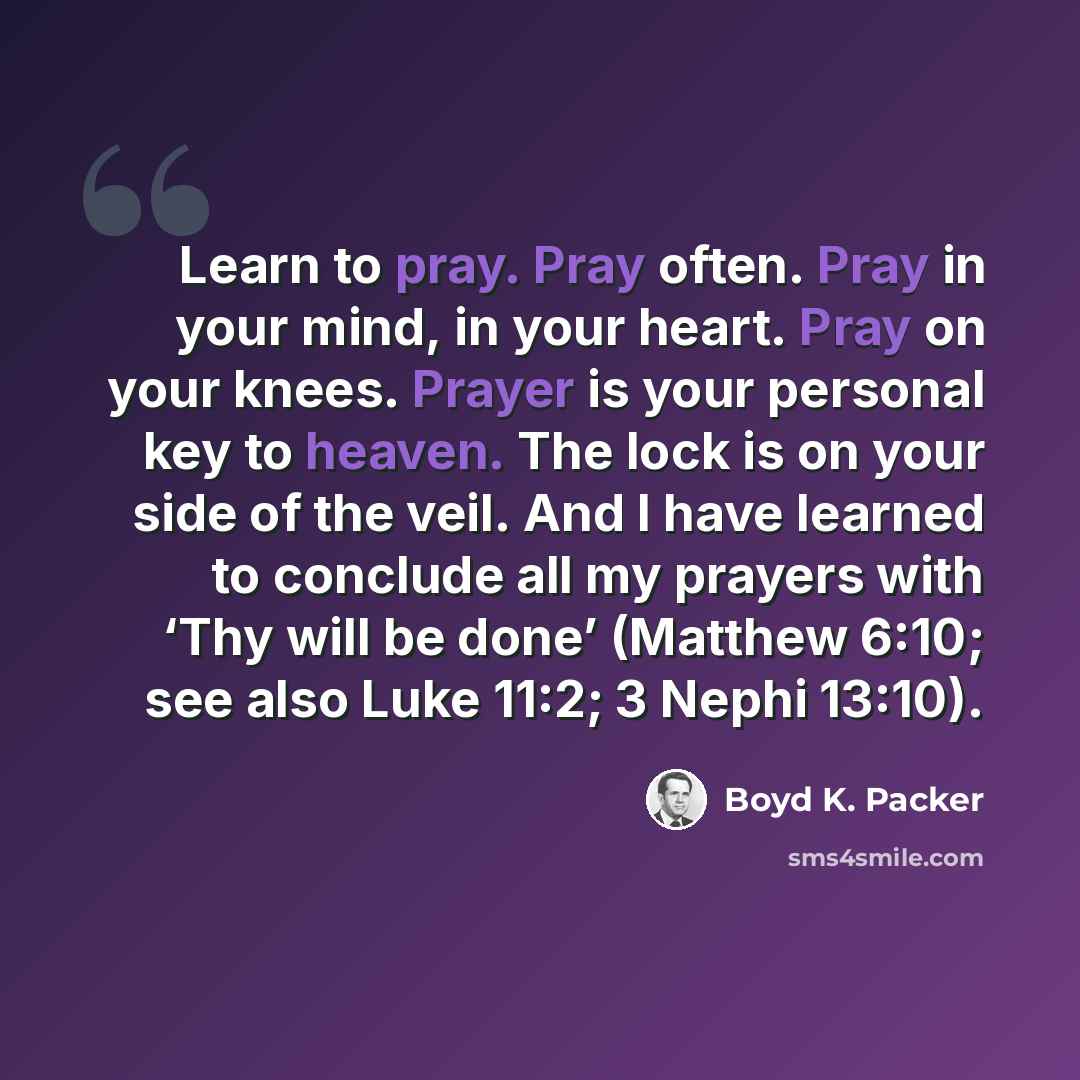 “Learn to pray. Pray often. Pray in your mind, in your heart. Pray on your knees. Prayer is your personal key to heaven. The lock is on your side of the veil. And I have learned to conclude all my prayers with ‘Thy will be done’ (Matthew 6:10; see also Luke 11:2; 3 Nephi 13:10).” quote by Boyd K. Packer