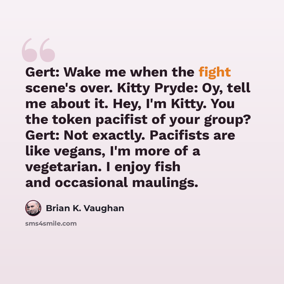 “Gert: Wake me when the fight scene's over. Kitty Pryde: Oy, tell me about it. Hey, I'm Kitty. You the token pacifist of your group? Gert: Not exactly. Pacifists are like vegans, I'm more of a vegetarian. I enjoy fish and occasional maulings.” quote by Brian K. Vaughan