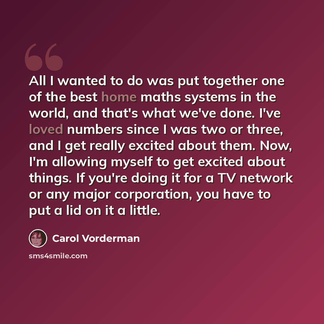“All I wanted to do was put together one of the best home maths systems in the world, and that's what we've done. I've loved numbers since I was two or three, and I get really excited about them. Now, I'm allowing myself to get excited about things. If you're doing it for a TV network or any major…” quote by Carol Vorderman