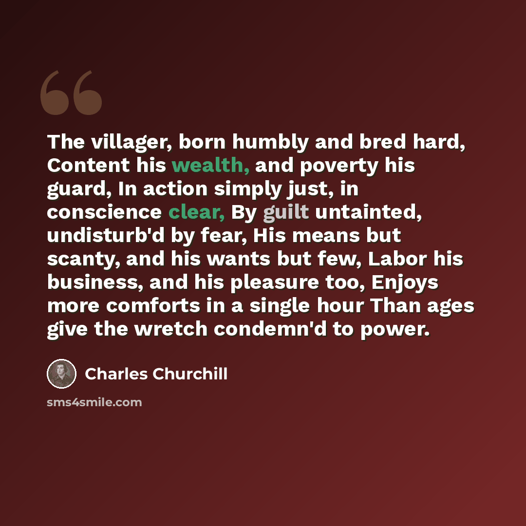 “The villager, born humbly and bred hard, Content his wealth, and poverty his guard, In action simply just, in conscience clear, By guilt untainted, undisturb'd by fear, His means but scanty, and his wants but few, Labor his business, and his pleasure too, Enjoys more comforts in a single hour Than…” quote by Charles Churchill