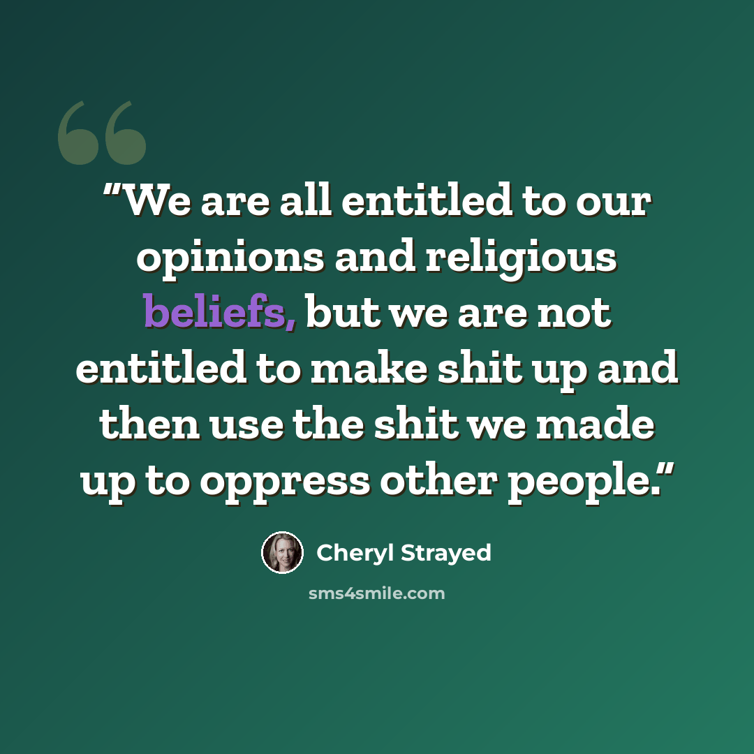 “We are all entitled to our opinions and religious beliefs, but we are not entitled to make shit up and then use the shit we made up to oppress other people.” quote by Cheryl Strayed